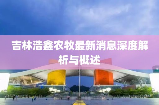 吉林浩鑫農(nóng)牧最新消息深度解析與概述