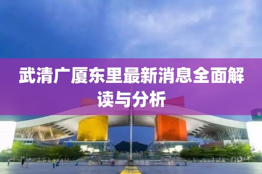 武清廣廈東里最新消息全面解讀與分析