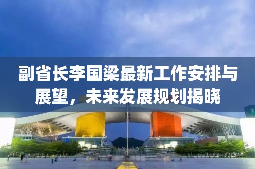 副省長(zhǎng)李國(guó)梁最新工作安排與展望，未來(lái)發(fā)展規(guī)劃揭曉