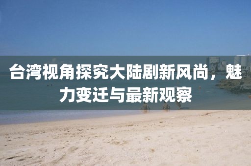 臺灣視角探究大陸劇新風尚，魅力變遷與最新觀察