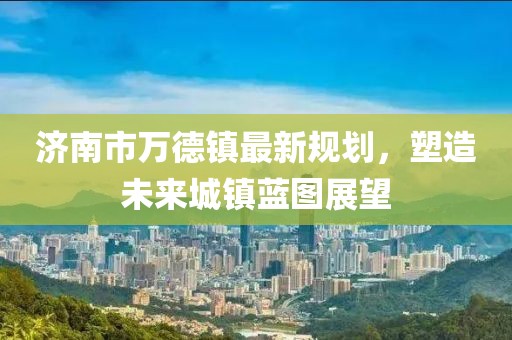 濟(jì)南市萬(wàn)德鎮(zhèn)最新規(guī)劃，塑造未來(lái)城鎮(zhèn)藍(lán)圖展望