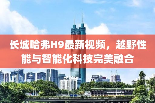 長城哈弗H9最新視頻，越野性能與智能化科技完美融合