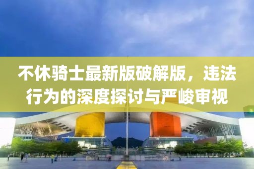 不休騎士最新版破解版，違法行為的深度探討與嚴(yán)峻審視