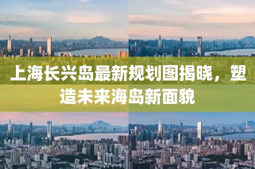 上海長(zhǎng)興島最新規(guī)劃圖揭曉，塑造未來(lái)海島新面貌