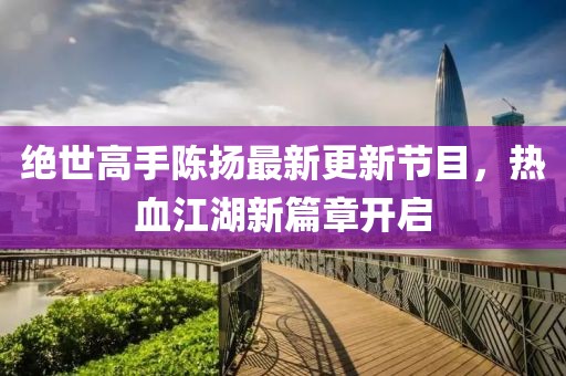 絕世高手陳揚(yáng)最新更新節(jié)目，熱血江湖新篇章開啟