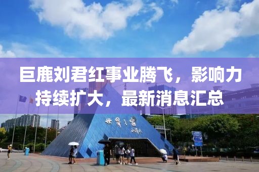 巨鹿劉君紅事業(yè)騰飛，影響力持續(xù)擴(kuò)大，最新消息匯總