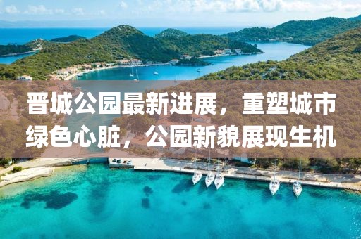 晉城公園最新進展，重塑城市綠色心臟，公園新貌展現(xiàn)生機
