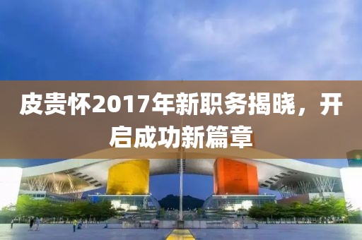 皮貴懷2017年新職務(wù)揭曉，開啟成功新篇章