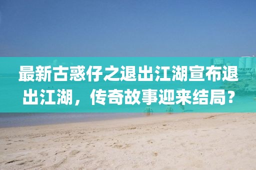 最新古惑仔之退出江湖宣布退出江湖，傳奇故事迎來結(jié)局？