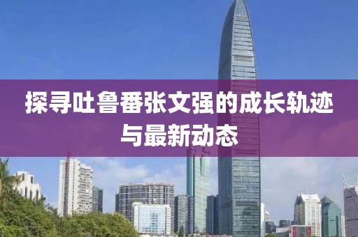 探尋吐魯番張文強的成長軌跡與最新動態(tài)