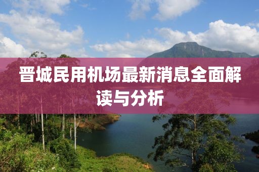 晉城民用機(jī)場最新消息全面解讀與分析