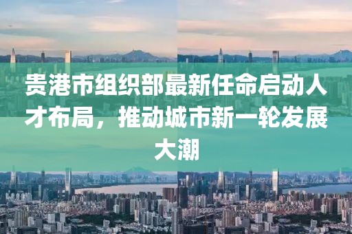 貴港市組織部最新任命啟動(dòng)人才布局，推動(dòng)城市新一輪發(fā)展大潮