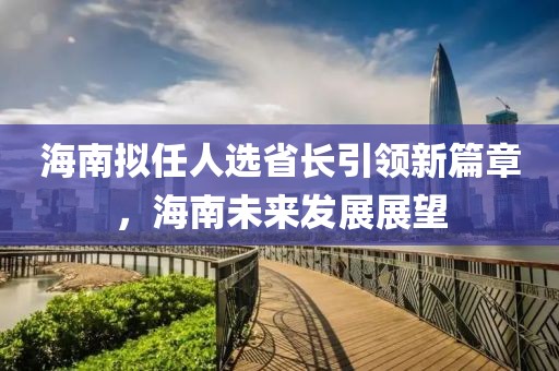 海南擬任人選省長引領(lǐng)新篇章，海南未來發(fā)展展望