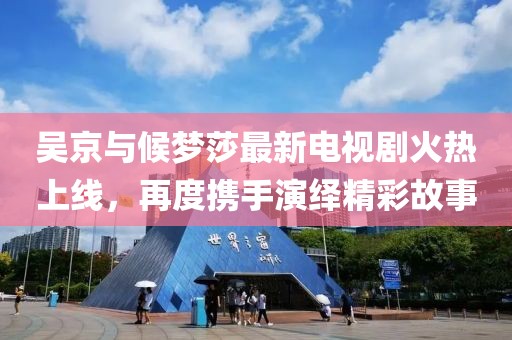 吳京與候夢莎最新電視劇火熱上線，再度攜手演繹精彩故事