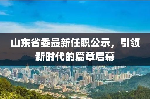 山東省委最新任職公示，引領(lǐng)新時(shí)代的篇章啟幕