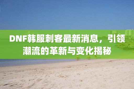 DNF韓服刺客最新消息，引領(lǐng)潮流的革新與變化揭秘