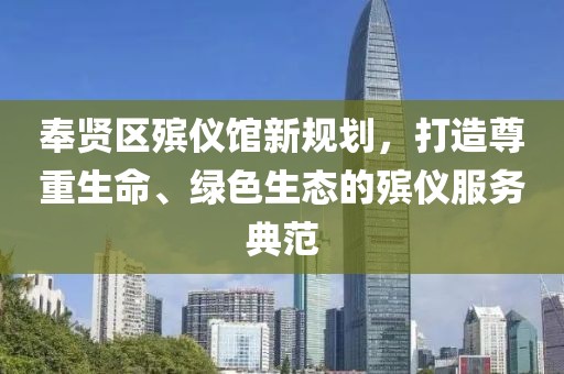 奉賢區(qū)殯儀館新規(guī)劃，打造尊重生命、綠色生態(tài)的殯儀服務(wù)典范