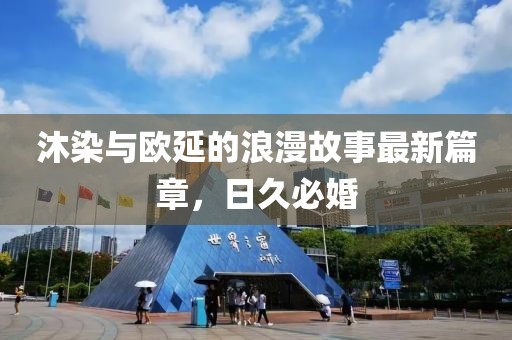沐染與歐延的浪漫故事最新篇章，日久必婚