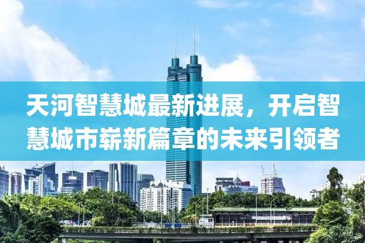 天河智慧城最新進(jìn)展，開啟智慧城市嶄新篇章的未來引領(lǐng)者