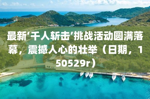 最新‘千人斬?fù)簟魬?zhàn)活動圓滿落幕，震撼人心的壯舉（日期，150529r）