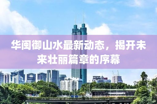 華閩御山水最新動(dòng)態(tài)，揭開未來壯麗篇章的序幕
