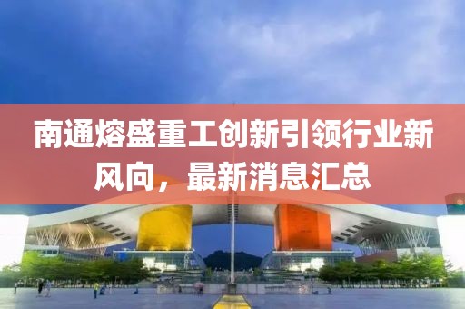 南通熔盛重工創(chuàng)新引領(lǐng)行業(yè)新風(fēng)向，最新消息匯總