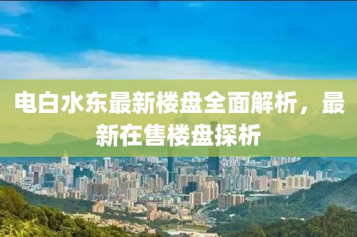 電白水東最新樓盤全面解析，最新在售樓盤探析