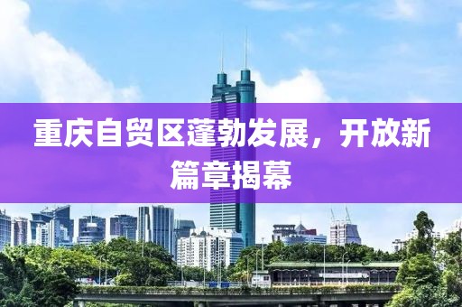 重慶自貿(mào)區(qū)蓬勃發(fā)展，開(kāi)放新篇章揭幕