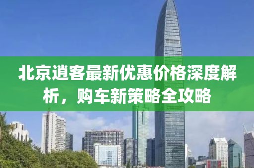 北京逍客最新優(yōu)惠價格深度解析，購車新策略全攻略