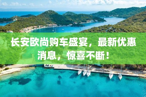 長(zhǎng)安歐尚購(gòu)車盛宴，最新優(yōu)惠消息，驚喜不斷！