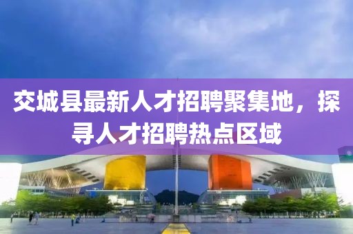 交城縣最新人才招聘聚集地，探尋人才招聘熱點(diǎn)區(qū)域