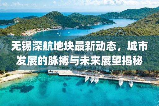 無錫深航地塊最新動態(tài)，城市發(fā)展的脈搏與未來展望揭秘