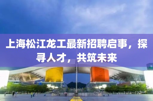 上海松江龍工最新招聘啟事，探尋人才，共筑未來