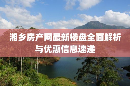 湘鄉(xiāng)房產(chǎn)網(wǎng)最新樓盤全面解析與優(yōu)惠信息速遞
