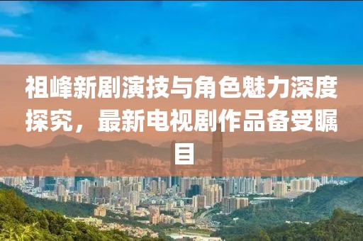 祖峰新劇演技與角色魅力深度探究，最新電視劇作品備受矚目