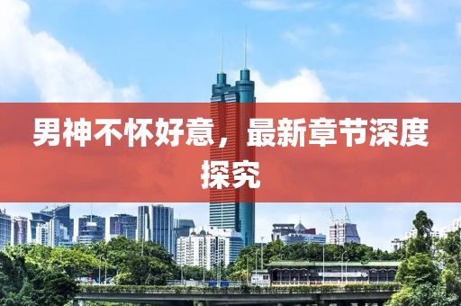 男神不懷好意，最新章節(jié)深度探究