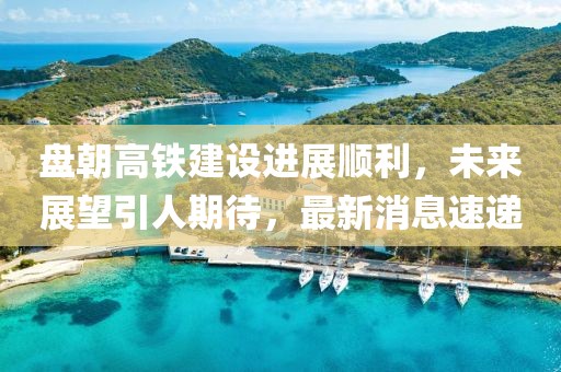 盤朝高鐵建設(shè)進(jìn)展順利，未來展望引人期待，最新消息速遞