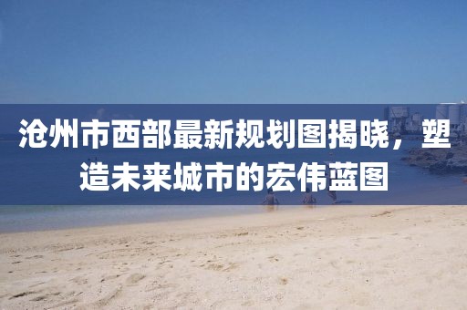 滄州市西部最新規(guī)劃圖揭曉，塑造未來城市的宏偉藍圖