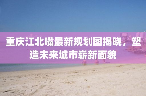 重慶江北嘴最新規(guī)劃圖揭曉，塑造未來城市嶄新面貌