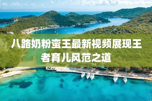 八路奶粉蠻王最新視頻展現(xiàn)王者育兒風(fēng)范之道