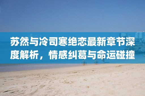 蘇然與冷司寒絕戀最新章節(jié)深度解析，情感糾葛與命運(yùn)碰撞