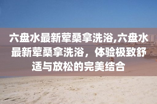 六盤水最新葷桑拿洗浴,六盤水最新葷桑拿洗浴，體驗(yàn)極致舒適與放松的完美結(jié)合