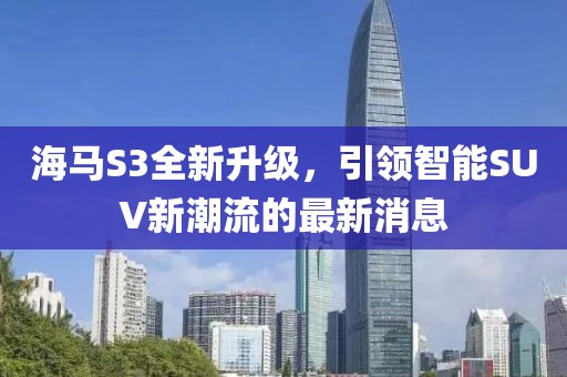 海馬S3全新升級(jí)，引領(lǐng)智能SUV新潮流的最新消息