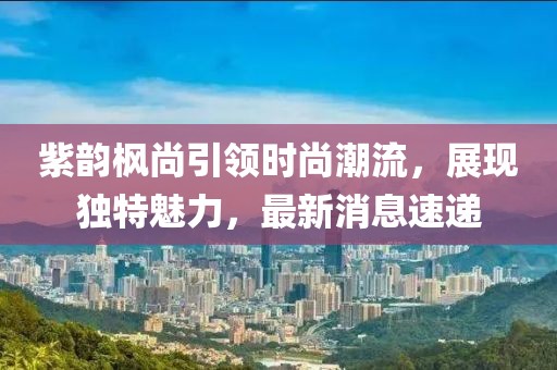 紫韻楓尚引領(lǐng)時(shí)尚潮流，展現(xiàn)獨(dú)特魅力，最新消息速遞