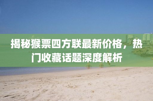 揭秘猴票四方聯(lián)最新價(jià)格，熱門收藏話題深度解析
