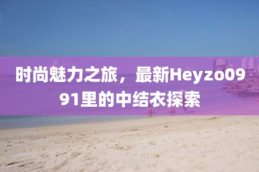 時(shí)尚魅力之旅，最新Heyzo0991里的中結(jié)衣探索