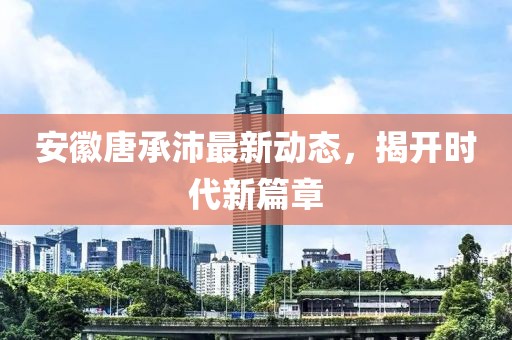 安徽唐承沛最新動(dòng)態(tài)，揭開(kāi)時(shí)代新篇章