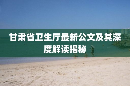 甘肅省衛(wèi)生廳最新公文及其深度解讀揭秘