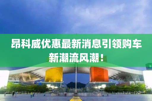 昂科威優(yōu)惠最新消息引領(lǐng)購(gòu)車新潮流風(fēng)潮！