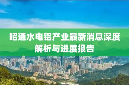 昭通水電鋁產(chǎn)業(yè)最新消息深度解析與進(jìn)展報(bào)告